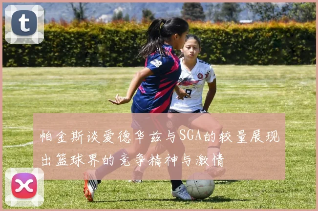 帕金斯谈爱德华兹与SGA的较量展现出篮球界的竞争精神与激情