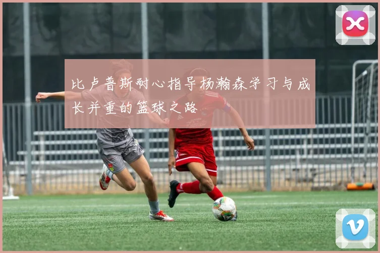 比卢普斯耐心指导杨瀚森学习与成长并重的篮球之路