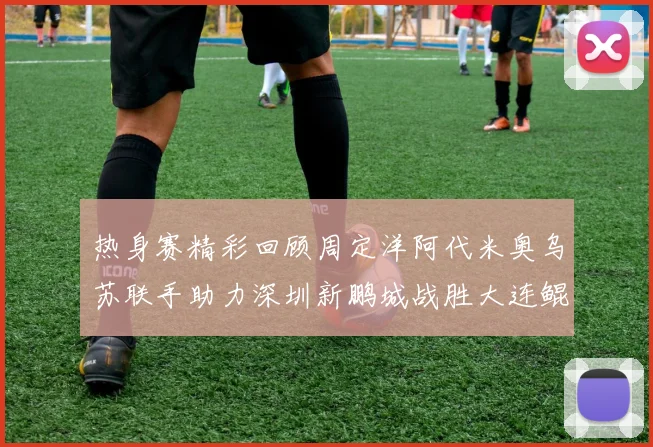 热身赛精彩回顾周定洋阿代米奥乌苏联手助力深圳新鹏城战胜大连鲲城