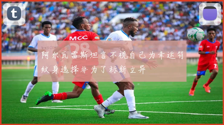 阿尔瓦雷斯坦言不视自己为幸运符纹身选择非为了标新立异