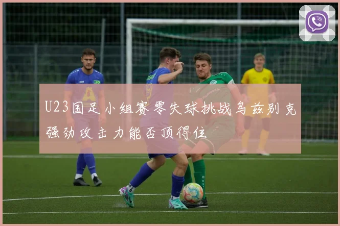 U23国足小组赛零失球挑战乌兹别克强劲攻击力能否顶得住