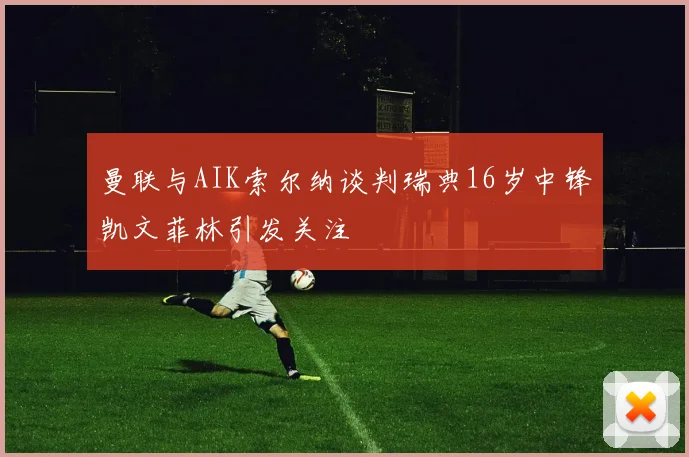 曼联与AIK索尔纳谈判瑞典16岁中锋凯文菲林引发关注