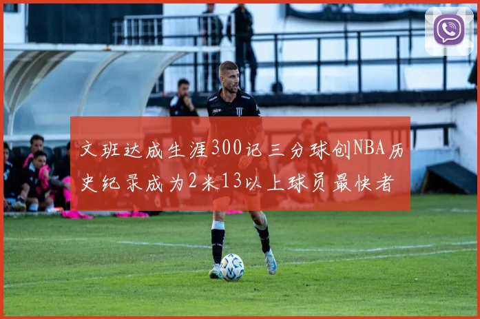 文班达成生涯300记三分球创NBA历史纪录成为2米13以上球员最快者