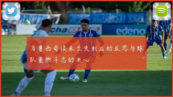 马鲁西奇谈米兰失利后的反思与球队重燃斗志的决心