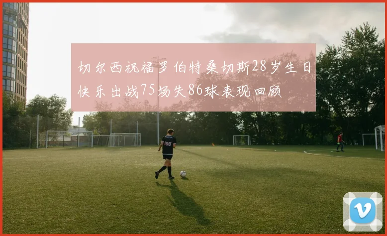 切尔西祝福罗伯特桑切斯28岁生日快乐出战75场失86球表现回顾