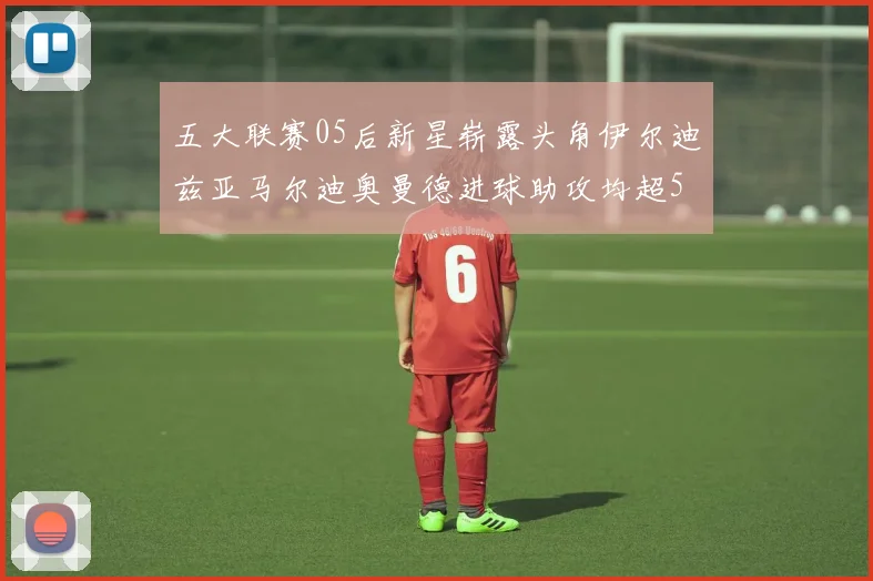 五大联赛05后新星崭露头角伊尔迪兹亚马尔迪奥曼德进球助攻均超5