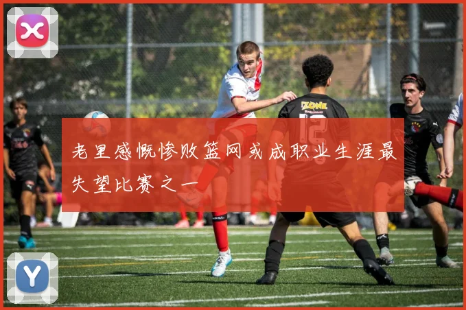 老里感慨惨败篮网或成职业生涯最失望比赛之一