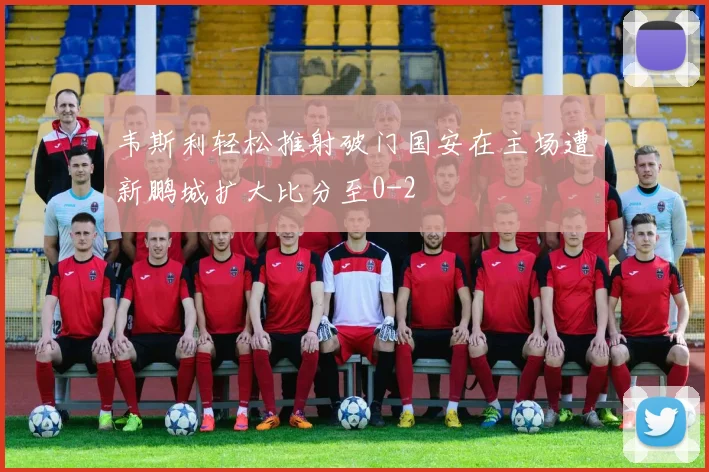 韦斯利轻松推射破门国安在主场遭新鹏城扩大比分至0-2