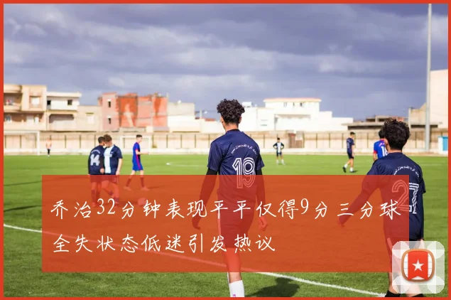 乔治32分钟表现平平仅得9分三分球全失状态低迷引发热议