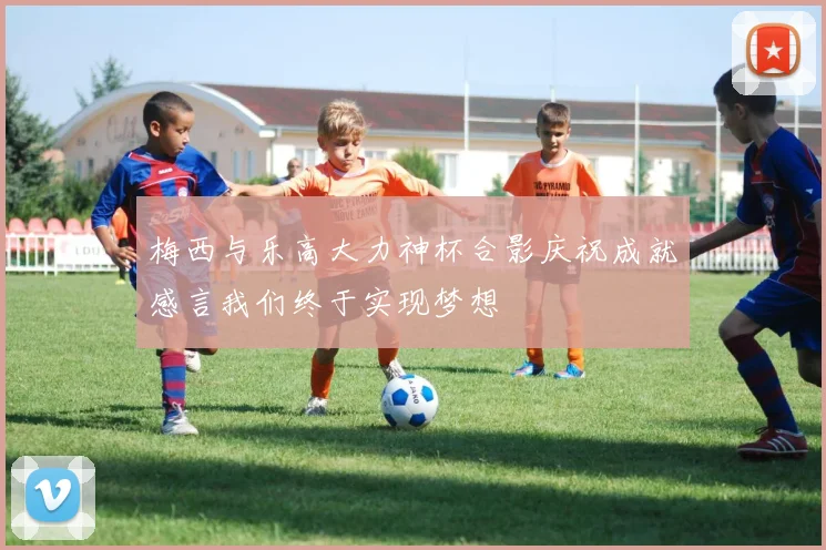 梅西与乐高大力神杯合影庆祝成就感言我们终于实现梦想
