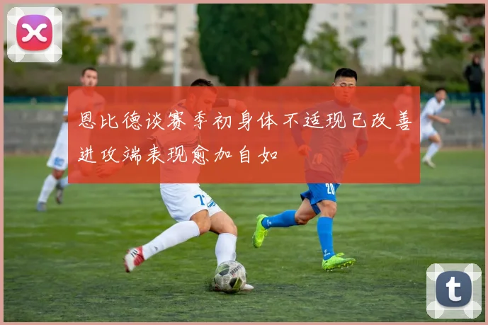 恩比德谈赛季初身体不适现已改善进攻端表现愈加自如