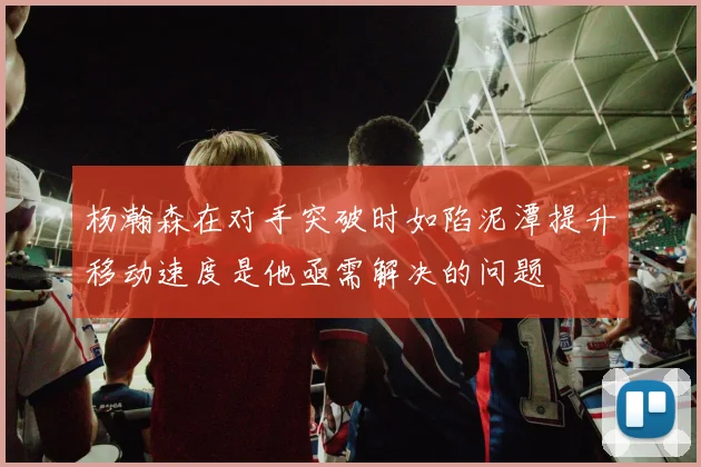 杨瀚森在对手突破时如陷泥潭提升移动速度是他亟需解决的问题