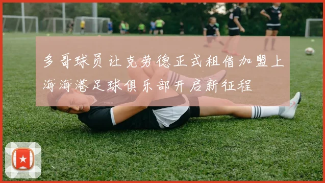 多哥球员让克劳德正式租借加盟上海海港足球俱乐部开启新征程