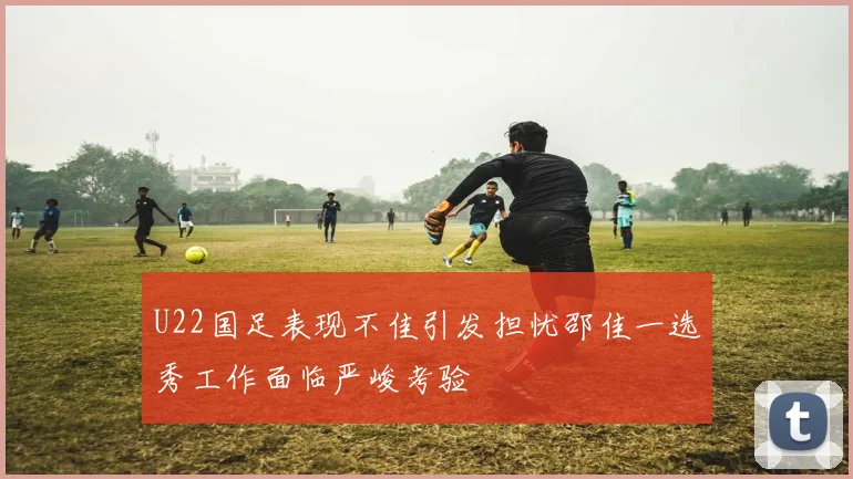 U22国足表现不佳引发担忧邵佳一选秀工作面临严峻考验