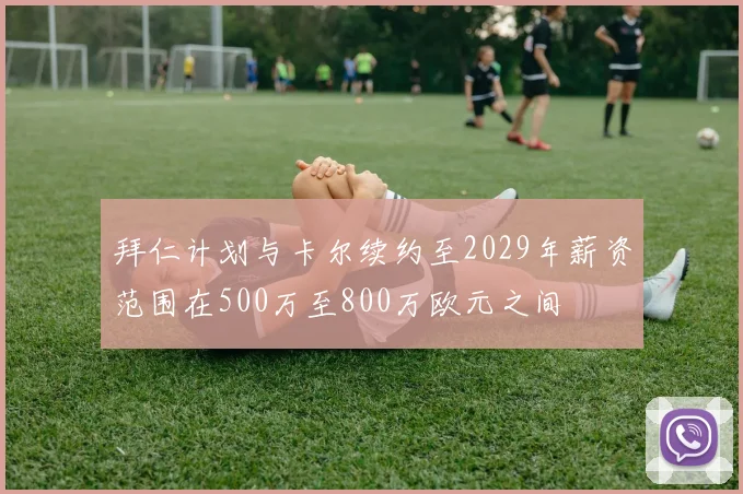 拜仁计划与卡尔续约至2029年薪资范围在500万至800万欧元之间