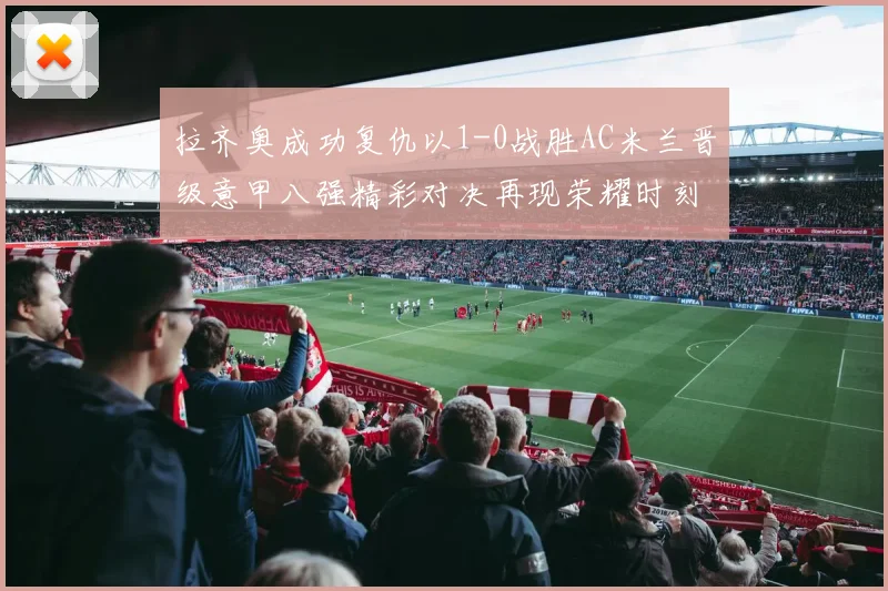 拉齐奥成功复仇以1-0战胜AC米兰晋级意甲八强精彩对决再现荣耀时刻