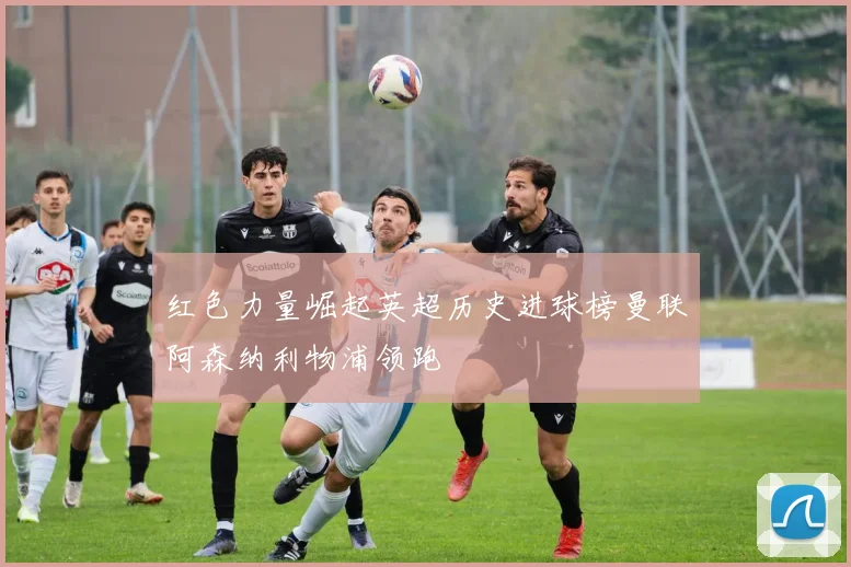红色力量崛起英超历史进球榜曼联阿森纳利物浦领跑