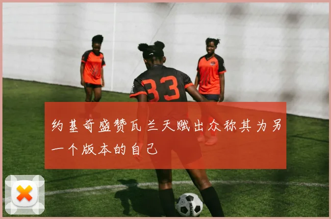 约基奇盛赞瓦兰天赋出众称其为另一个版本的自己