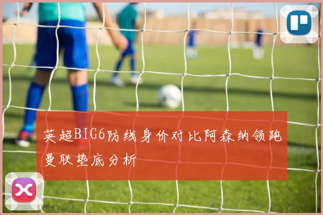 英超BIG6防线身价对比阿森纳领跑曼联垫底分析