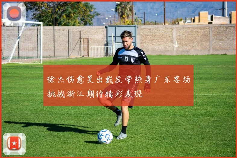 徐杰伤愈复出戴发带热身广东客场挑战浙江期待精彩表现
